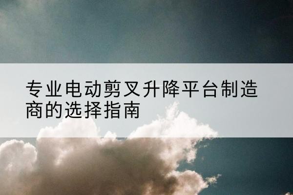 柳林电动剪叉升降平台厂家-专业电动剪叉升降平台制造商的选择指南