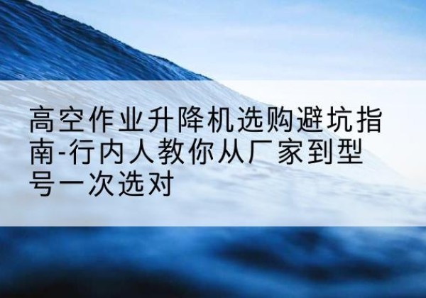 柳林升降平台厂家-高空作业升降机选购避坑指南-行内人教你从厂家到型号一次选对