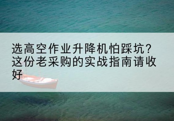 柳林高空作业升降机厂家推荐-选高空作业升降机怕踩坑？这份老采购的实战指南请收好