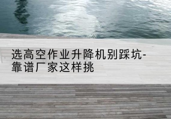 柳林剪叉式升降机厂家-选高空作业升降机别踩坑-靠谱厂家这样挑