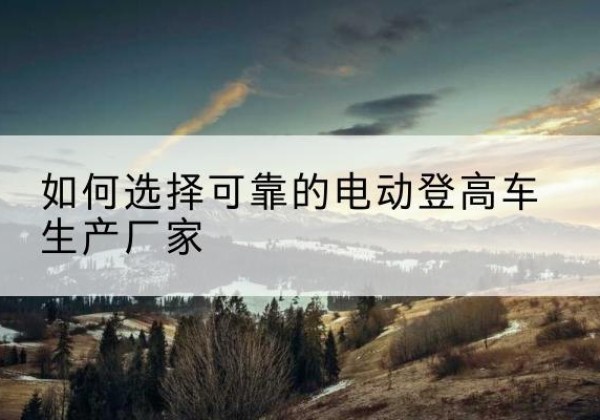 柳林电动登高车厂家-如何选择可靠的电动登高车生产厂家