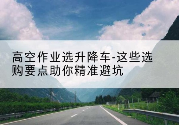 柳林升降车厂家-高空作业选升降车-这些选购要点助你*避坑