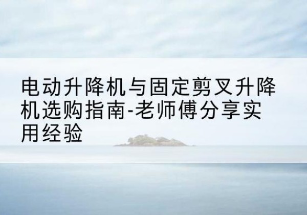 柳林电动升降机怎么选-电动升降机与固定剪叉升降机选购指南-老师傅分享实用经验