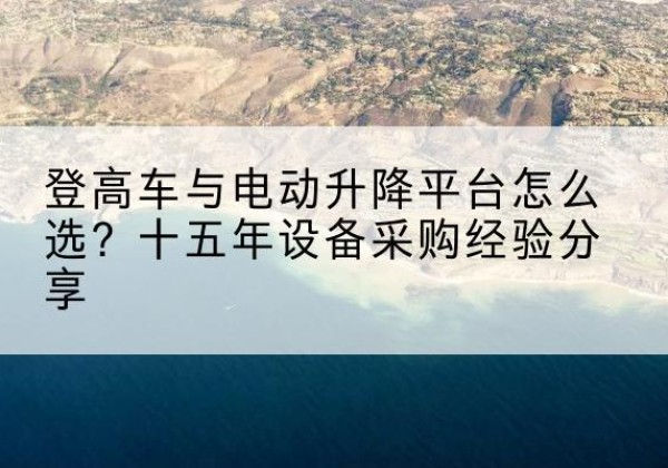 柳林登高车厂家厂家-登高车与电动升降平台怎么选？十五年设备采购经验分享