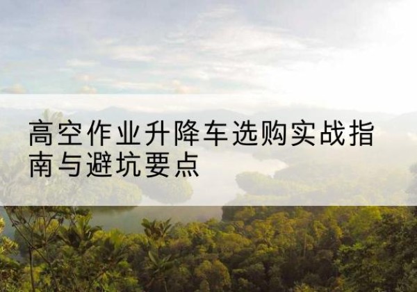 柳林升降车怎么选-高空作业升降车选购实战指南与避坑要点