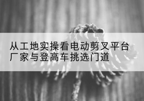 柳林电动剪叉升降平台厂家-从工地实操看电动剪叉平台厂家与登高车挑选门道