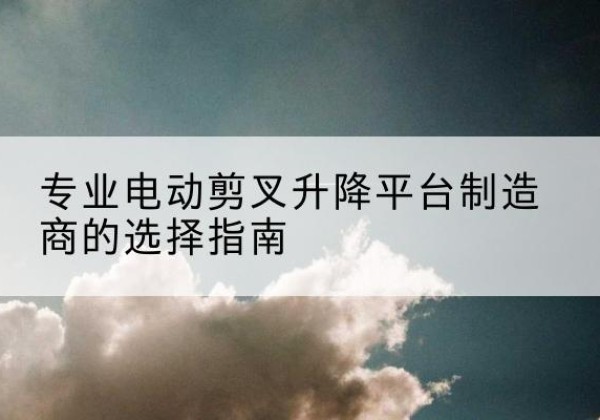 柳林电动剪叉升降平台厂家-专业电动剪叉升降平台制造商的选择指南